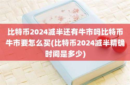 比特币2024减半还有牛市吗比特币牛市要怎么买(比特币2024减半精确时间是多少)