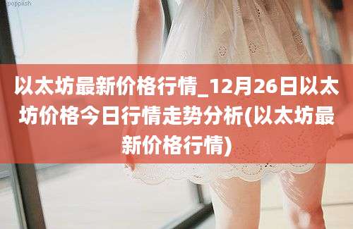 以太坊最新价格行情_12月26日以太坊价格今日行情走势分析(以太坊最新价格行情)