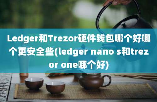 Ledger和Trezor硬件钱包哪个好哪个更安全些(ledger nano s和trezor one哪个好)