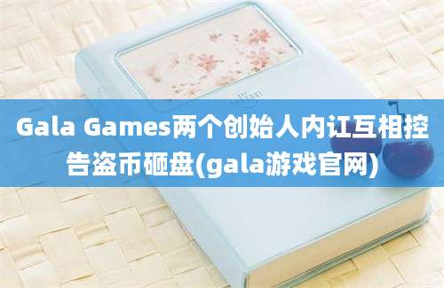 Gala Games两个创始人内讧互相控告盗币砸盘(gala游戏官网)