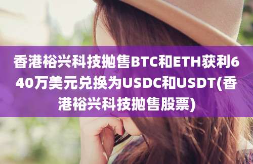 香港裕兴科技抛售BTC和ETH获利640万美元兑换为USDC和USDT(香港裕兴科技抛售股票)