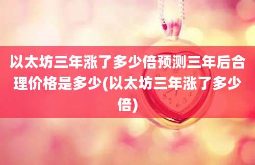 以太坊三年涨了多少倍预测三年后合理价格是多少(以太坊三年涨了多少倍)