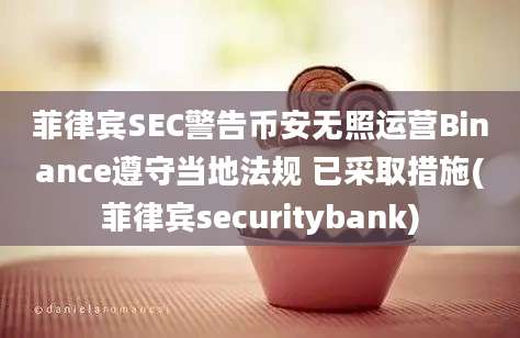 菲律宾SEC警告币安无照运营Binance遵守当地法规 已采取措施(菲律宾securitybank)