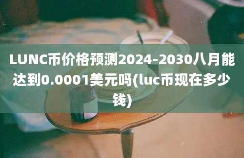 LUNC币价格预测2024-2030八月能达到0.0001美元吗(luc币现在多少钱)