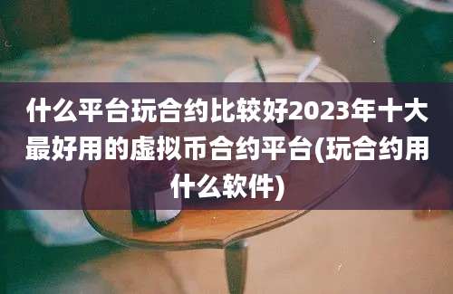 什么平台玩合约比较好2023年十大最好用的虚拟币合约平台(玩合约用什么软件)