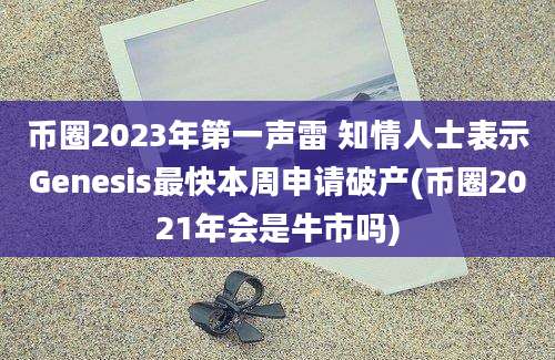 币圈2023年第一声雷 知情人士表示Genesis最快本周申请破产(币圈2021年会是牛市吗)