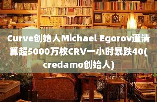 Curve创始人Michael Egorov遭清算超5000万枚CRV一小时暴跌40(credamo创始人)