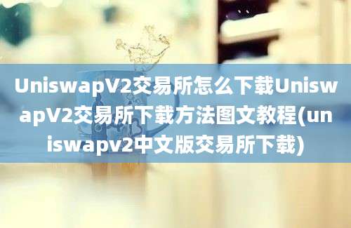 UniswapV2交易所怎么下载UniswapV2交易所下载方法图文教程(uniswapv2中文版交易所下载)