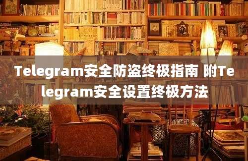 Telegram安全防盗终极指南 附Telegram安全设置终极方法