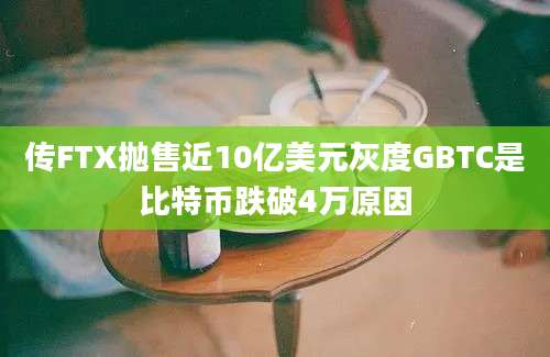 传FTX抛售近10亿美元灰度GBTC是比特币跌破4万原因