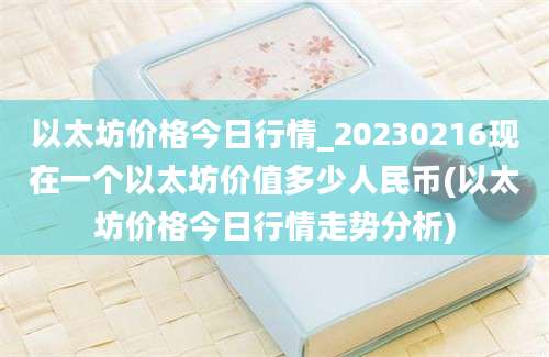 以太坊价格今日行情_20230216现在一个以太坊价值多少人民币(以太坊价格今日行情走势分析)