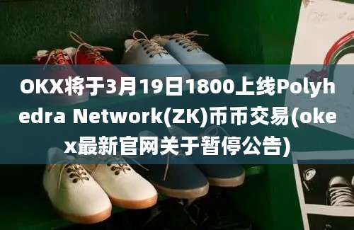 OKX将于3月19日1800上线Polyhedra Network(ZK)币币交易(okex最新官网关于暂停公告)