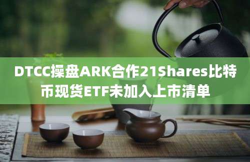 DTCC操盘ARK合作21Shares比特币现货ETF未加入上市清单