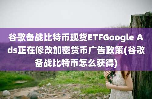 谷歌备战比特币现货ETFGoogle Ads正在修改加密货币广告政策(谷歌备战比特币怎么获得)