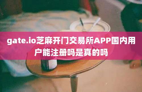 gate.io芝麻开门交易所APP国内用户能注册吗是真的吗